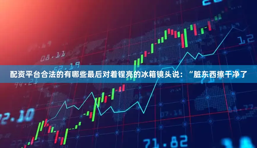 配资平台合法的有哪些最后对着锃亮的冰箱镜头说：“脏东西擦干净了