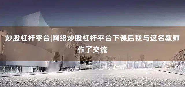 炒股杠杆平台|网络炒股杠杆平台下课后我与这名教师作了交流
