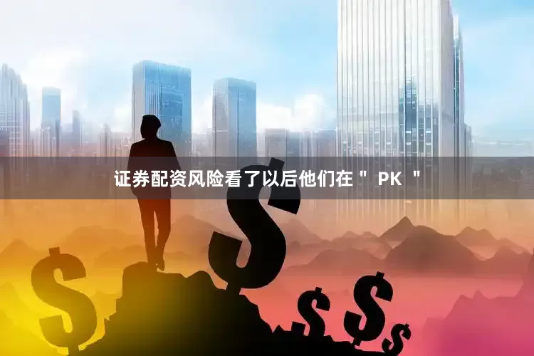 证券配资风险看了以后他们在＂ PK ＂