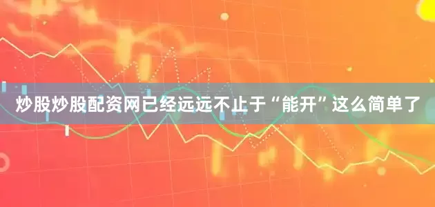 炒股炒股配资网已经远远不止于“能开”这么简单了