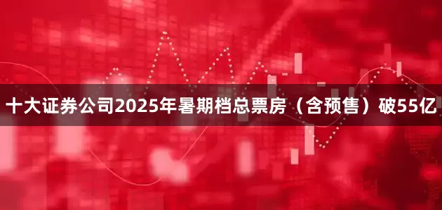 十大证券公司2025年暑期档总票房（含预售）破55亿