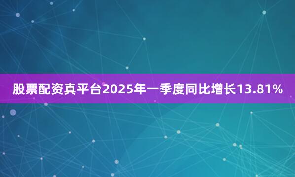 股票配资真平台2025年一季度同比增长13.81%