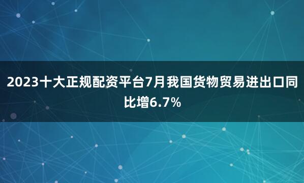 2023十大正规配资平台7月我国货物贸易进出口同比增6.7%