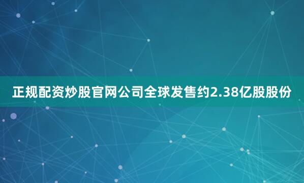 正规配资炒股官网公司全球发售约2.38亿股股份
