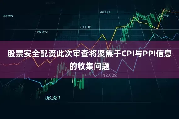 股票安全配资此次审查将聚焦于CPI与PPI信息的收集问题