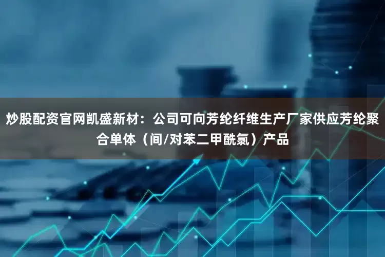 炒股配资官网凯盛新材：公司可向芳纶纤维生产厂家供应芳纶聚合单体（间/对苯二甲酰氯）产品