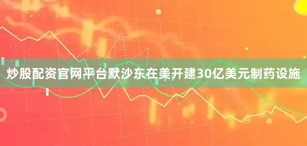 炒股配资官网平台默沙东在美开建30亿美元制药设施